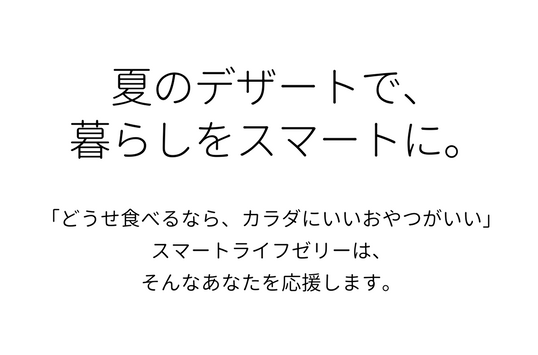 夏のデザートで、暮らしをスマートに。「どうせ食べるなら、カラダにいいおやつがいい」スマートライフゼリーは、そんなあなたを応援します。